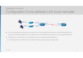 Thomas Moegli
๏ Comme la portée de l’adresse est limitée au lien, il est possible de configurer la même adresse IPv6 sur
plusieurs interfaces différentes à la condition que ces interfaces soient situés sur des réseaux différents.
๏ Toutefois, sur le même lien, il est nécessaire que les adresses soient différentes
๏ Généralement, les hôtes ont leur adresse link-local automatiquement générée
Adresses Link-local
Configuration d’une adresse Link-local manuelle
78
S0/0/0
G0/2
G0/1
FE80::1
FE80::1
FE80::1
R1 S0/0/0
FE80::2
R2
FE80::10
FE80::10
 