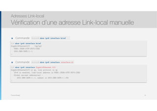 Thomas Moegli
๏ Commande
Adresses Link-local
Vérification d’une adresse Link-local manuelle
79
R1# show ipv6 interface brief
GigabitEthernet0/0 [up/up]
FE80::FE99:47FF:FE75:C3E0
2001:DB8:CAFE:1::1
…
Router# show ipv6 interface brief
๏ Commande
R1# show ipv6 interface GigabitEthernet 0/0
GigabitEthernet0/0 is up, line protocol is up
IPv6 is enabled, link-local address is FE80::FE99:47FF:FE75:C3E0
Global unicast address(es) :
2001:DB8:CAFE:1::1, subnet is 2001:DB8:CAFE:1::/64
…
Router# show ipv6 interface interface-id
 