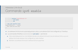 Thomas Moegli
๏ Les adresses link-local sont automatiquement crées si une adresse GUA n’est configurée sur l’interface
๏ La commande d’interface Router(config-if)# ipv6 enable permet de :
๏ Créer automatiquement sur une interface donnée une adresse link-local si aucune adresse GUA ou aucune
adresse link-locale statique n’est configurée sur cette interface
๏ Maintenir une adresse link-local si l’adresse GUA est supprimée
Adresses Link-local
Commande ipv6 enable
80
R1(config)# interface GigabitEthernet 0/0
R1(config-if)# ipv6 enable
R1(config-if)# end
R1# show ipv6 interface brief
GigabitEthernet0/1 [up/up]
FE80::FE99:47FF:FE75:C3E0
R1#
Router(config-if)# ipv6 enable
 