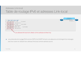 Thomas Moegli
Les adresses link-local sont utilisés comme adresses de Next-hop
Adresses Link-local
Table de routage IPv6 et adresses Link-local
82
R1# show ipv6 route ospf
O 2001:DB8:CAFE:2::/64 [110/657]
via FE80::2, Serial0/0/0
O 2001:DB8:CAFE:3::/64 [110/1304]
via FE80::2, Serial0/0/0
O 2001:DB8:CAFE:A002::/64 [110/1294]
via FE80::2, Serial0/0/0
R1#
Messages de
Protocoles de routage
De : Link-local
A : Multicast
๏ Les protocoles de routage IPv6 comme OSPFv3 et EIGRP forment une adjacence et échangent les messages
avec leur voisin en utilisant leur adresse link-local comme adresse source.
 