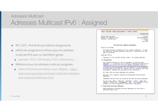 Thomas Moegli
๏ RFC 2375 : IPv6 Multicast Address Assignments
๏ Définit les assignations initiaux pour les adresses
multicast IPv6 avec un identifiant global
๏ Exemple : FF02::1 (All Nodes), FF02::2 (All Routers), …
๏ Référence pour les adresses multicast assignées :
๏ (IANA) IPv6 Multicast Address Space Registry - http://
www.iana.org/assignments/ipv6-multicast-addresses/
ipv6-multicast-addresses.xhtml
Adresses Multicast
Adresses Multicast IPv6 : Assigned
89
 
