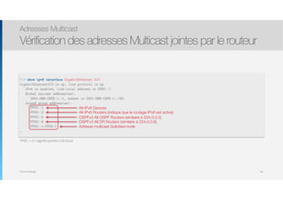 Thomas Moegli
FF02 - « 2 » signifie portée Link-local
Adresses Multicast
Vérification des adresses Multicast jointes par le routeur
94
R1# show ipv6 interface GigabitEthernet 0/0
GigabitEthernet0/0 is up, line protocol is up
IPv6 is enabled, link-local address is FE80::1
Global unicast address(es):
2001:DB8:CAFE:1::1, subnet is 2001:DB8:CAFE:1::/64
Joined group address(es):
FF02::1
FF02::2
FF02::5
FF02::6
FF02::1:FF00:1
…
All-IPv6 Devices
All-IPv6 Routers (indique que le routage IPv6 est activé)
OSPFv3 All OSPF Routers (similaire à 224.0.0.5)
OSPFv3 All DR Routers (similaire à 224.0.0.6)
Adresse multicast Solicited-node
 