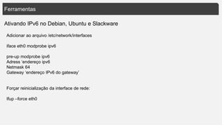 Ferramentas
Ativando IPv6 no Debian, Ubuntu e Slackware
Adicionar ao arquivo /etc/network/interfaces
iface eth0 modprobe ipv6
pre-up modprobe ipv6
Adress ‘endereço ipv6
Netmask 64
Gateway ‘endereço IPv6 do gateway’
Forçar reinicialização da interface de rede:
Ifup –force eth0
 