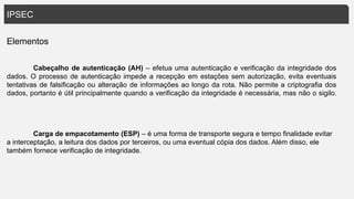 IPSEC
Elementos
Cabeçalho de autenticação (AH) – efetua uma autenticação e verificação da integridade dos
dados. O processo de autenticação impede a recepção em estações sem autorização, evita eventuais
tentativas de falsificação ou alteração de informações ao longo da rota. Não permite a criptografia dos
dados, portanto é útil principalmente quando a verificação da integridade é necessária, mas não o sigilo.
Carga de empacotamento (ESP) – é uma forma de transporte segura e tempo finalidade evitar
a interceptação, a leitura dos dados por terceiros, ou uma eventual cópia dos dados. Além disso, ele
também fornece verificação de integridade.
 