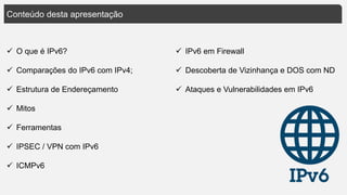 Conteúdo desta apresentação
 O que é IPv6?
 Comparações do IPv6 com IPv4;
 Estrutura de Endereçamento
 Mitos
 Ferramentas
 IPSEC / VPN com IPv6
 ICMPv6
 IPv6 em Firewall
 Descoberta de Vizinhança e DOS com ND
 Ataques e Vulnerabilidades em IPv6
 