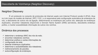 Descoberta de Vizinhança (Neighbor Discovery)
Neighbor Discovery
É um protocolo no conjunto de protocolos de Internet usado com Internet Protocol versão 6 (IPv6). Atua
no Link Layer do modelo de Internet ( RFC 1122 ), e é responsável pela configuração automática de endereços de
nós, a descoberta de outros nós da ligação, determinando os endereços dos outros nós, detecção de endereços
duplicados, encontrar roteadores disponíveis e Domain Name System (DNS) servidores, descoberta endereço
prefixo, e manter acessibilidade informação de outros nós vizinhos.
 determinar o endereço MAC dos nós da rede;
 encontrar roteadores vizinhos;
 determinar prefixos e outras informações de
 configuração da rede;
 detectar endereços duplicados;
 determinar a acessibilidades dos roteadores;
 redirecionamento de pacotes;
 autoconfiguração de endereços.
Dinâmica dos processos
 