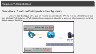 Ataques e Vulnerabilidades
Slaac Attack ( Estado do Endereço da autoconfiguração)
Um novo tipo de ataque MITM que em resumo cria um roteador IPv6 na rede da vítima forçando que
todo o tráfego IPv6, incluindo o IPv4, passe pelo computador do atacante, já que esse falso roteador se tornará o
default gateway da vítima.
 