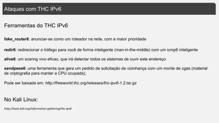 Ataques com THC IPv6
fake_router6: anunciar-se como um roteador na rede, com a maior prioridade
http://tools.kali.org/information-gathering/thc-ipv6
alive6: um scanng vivo eficaz, que irá detectar todos os sistemas de ouvir este endereço
redir6: redirecionar o tráfego para você de forma inteligente (man-in-the-middle) com um icmp6 inteligente
sendpees6: uma ferramenta que gera um pedido de solicitação de vizinhança com um monte de cgas (material
de criptografia para manter a CPU ocupada);
Pode ser baixada em: http://freeworld.thc.org/releases/thc-ipv6-1.2.tar.gz
Ferramentas do THC IPv6
No Kali Linux:
 