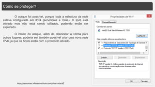 Como se proteger?
O ataque foi possível, porque toda a estrutura da rede
estava configurada em IPv4 (servidores e rotas). O Ipv6 está
ativado mas não está sendo utilizado, podendo então ser
explorado.
O intuito do ataque, além de direcionar a vítima para
outros lugares, poderia ser também possível criar uma nova rede
IPv6, já que os hosts estão com o protocolo ativado.
http://resources.infosecinstitute.com/slaac-attack/
 