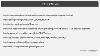 REFERÊNCIAS
http://codigofonte.uol.com.br/noticias/6-mitos-a-derrubar-nas-discussoes-sobre-ipv6
https://pt.wikipedia.org/wiki/Exaust%C3%A3o_do_IPv4
http://ipv6.com/articles/security/IPsec.htm
http://www.cisco.com/c/en/us/td/docs/ios-xml/ios/ipv6/configuration/15-2s/ipv6-15-2s-book/ip6-ipsec.html
http://www.gta.ufrj.br/grad/04_1/vpn/Script/RDIIPSec.html
https://en.wikipedia.org/wiki/Internet_Control_Message_Protocol_version_6
http://resources.infosecinstitute.com/slaac-attack/
http://tools.kali.org/information-gathering/thc-ipv6
Acessados em 09/06/2016.
 