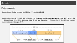 Conceito
Endereçamento
Um endereço IPv4 é formado por 32 bits. 2³² = 4.294.967.296
Um endereço IPv6 é formado por 128 bits.2^128 = 340.282.366.920.938.463.463.374.607.431.768.211.456
~ 56 octilhões (5,6x1028) de endereços IP por ser humano. ~ 79 octilhões (7,9x1028) de vezes a
quantidade de endereços IPv4.
 