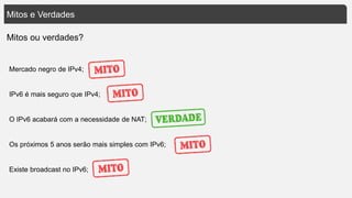 Mitos e Verdades
Mercado negro de IPv4;
IPv6 é mais seguro que IPv4;
O IPv6 acabará com a necessidade de NAT;
Os próximos 5 anos serão mais simples com IPv6;
Existe broadcast no IPv6;
Mitos ou verdades?
 