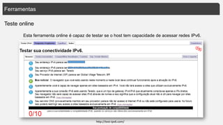 Ferramentas
Teste online
Esta ferramenta online é capaz de testar se o host tem capacidade de acessar redes IPv6.
http://test-ipv6.com/
 
