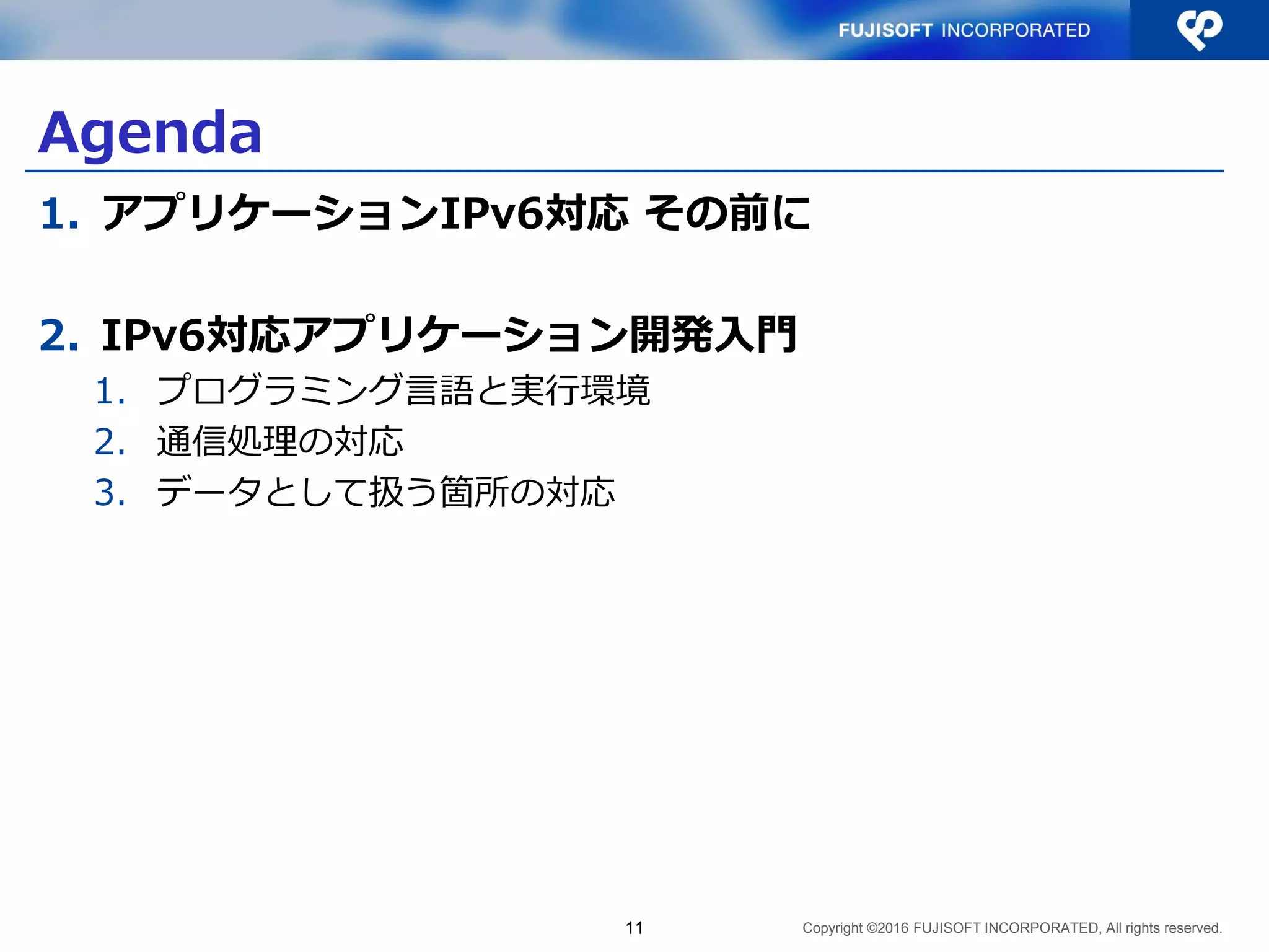 Copyright ©2016 FUJISOFT INCORPORATED, All rights reserved.
Agenda
1. アプリケーションIPv6対応 その前に
2. IPv6対応アプリケーション開発入門
1. プログラミング言語と実行環境
2. 通信処理の対応
3. データとして扱う箇所の対応
11
 