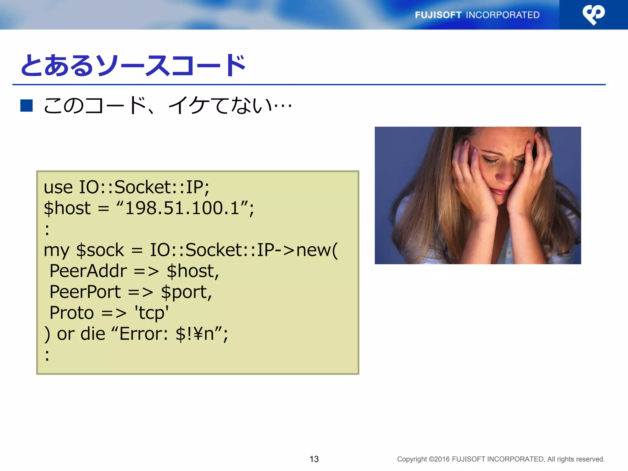 Copyright ©2016 FUJISOFT INCORPORATED, All rights reserved.
とあるソースコード
 このコード、イケてない…
13
use IO::Socket::IP;
$host = “198.51.100.1”;
:
my $sock = IO::Socket::IP->new(
PeerAddr => $host,
PeerPort => $port,
Proto => 'tcp'
) or die “Error: $!¥n”;
:
 