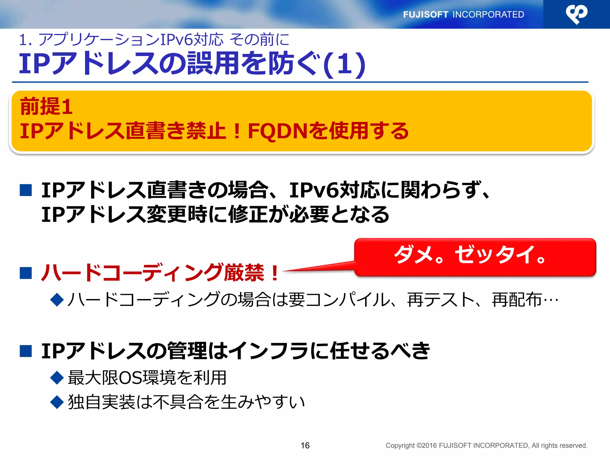 Copyright ©2016 FUJISOFT INCORPORATED, All rights reserved.
IPアドレスの誤用を防ぐ(1)
 IPアドレス直書きの場合、IPv6対応に関わらず、
IPアドレス変更時に修正が必要となる
 ハードコーディング厳禁！
ハードコーディングの場合は要コンパイル、再テスト、再配布…
 IPアドレスの管理はインフラに任せるべき
最大限OS環境を利用
独自実装は不具合を生みやすい
16
前提1
IPアドレス直書き禁止！FQDNを使用する
1. アプリケーションIPv6対応 その前に
ダメ。ゼッタイ。
 