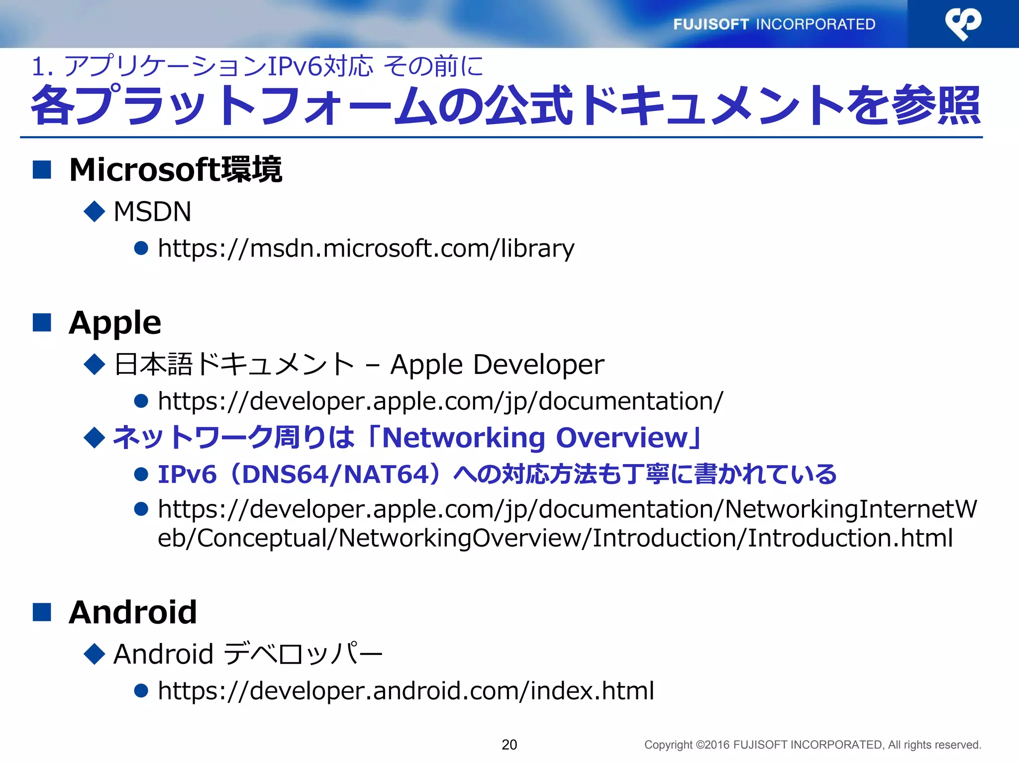 Copyright ©2016 FUJISOFT INCORPORATED, All rights reserved.
各プラットフォームの公式ドキュメントを参照
 Microsoft環境
 MSDN
 https://msdn.microsoft.com/library
 Apple
 日本語ドキュメント – Apple Developer
 https://developer.apple.com/jp/documentation/
 ネットワーク周りは「Networking Overview」
 IPv6（DNS64/NAT64）への対応方法も丁寧に書かれている
 https://developer.apple.com/jp/documentation/NetworkingInternetW
eb/Conceptual/NetworkingOverview/Introduction/Introduction.html
 Android
 Android デベロッパー
 https://developer.android.com/index.html
20
1. アプリケーションIPv6対応 その前に
 