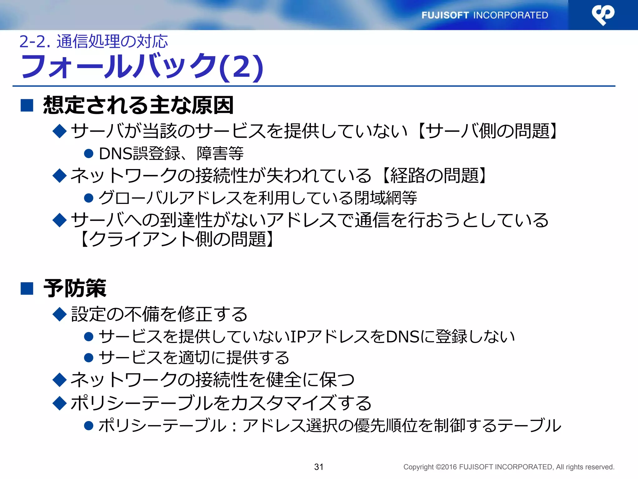 Copyright ©2016 FUJISOFT INCORPORATED, All rights reserved.
フォールバック(2)
 想定される主な原因
サーバが当該のサービスを提供していない【サーバ側の問題】
 DNS誤登録、障害等
ネットワークの接続性が失われている【経路の問題】
 グローバルアドレスを利用している閉域網等
サーバへの到達性がないアドレスで通信を行おうとしている
【クライアント側の問題】
 予防策
設定の不備を修正する
 サービスを提供していないIPアドレスをDNSに登録しない
 サービスを適切に提供する
ネットワークの接続性を健全に保つ
ポリシーテーブルをカスタマイズする
 ポリシーテーブル：アドレス選択の優先順位を制御するテーブル
31
2-2. 通信処理の対応
 