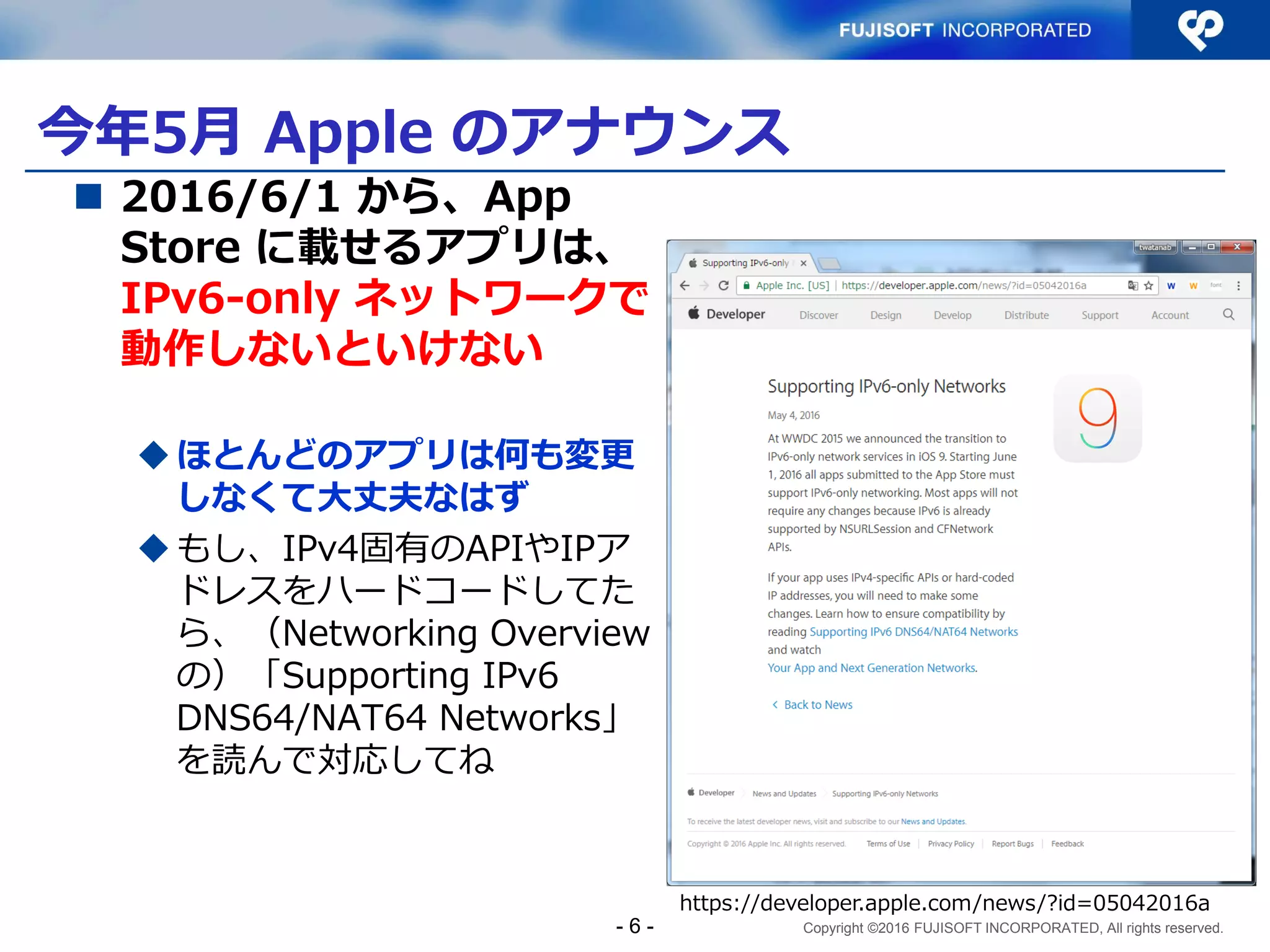 Copyright ©2016 FUJISOFT INCORPORATED, All rights reserved.
今年5月 Apple のアナウンス
 2016/6/1 から、App
Store に載せるアプリは、
IPv6-only ネットワークで
動作しないといけない
ほとんどのアプリは何も変更
しなくて大丈夫なはず
もし、IPv4固有のAPIやIPア
ドレスをハードコードしてた
ら、（Networking Overview
の）「Supporting IPv6
DNS64/NAT64 Networks」
を読んで対応してね
- 6 -
https://developer.apple.com/news/?id=05042016a
 