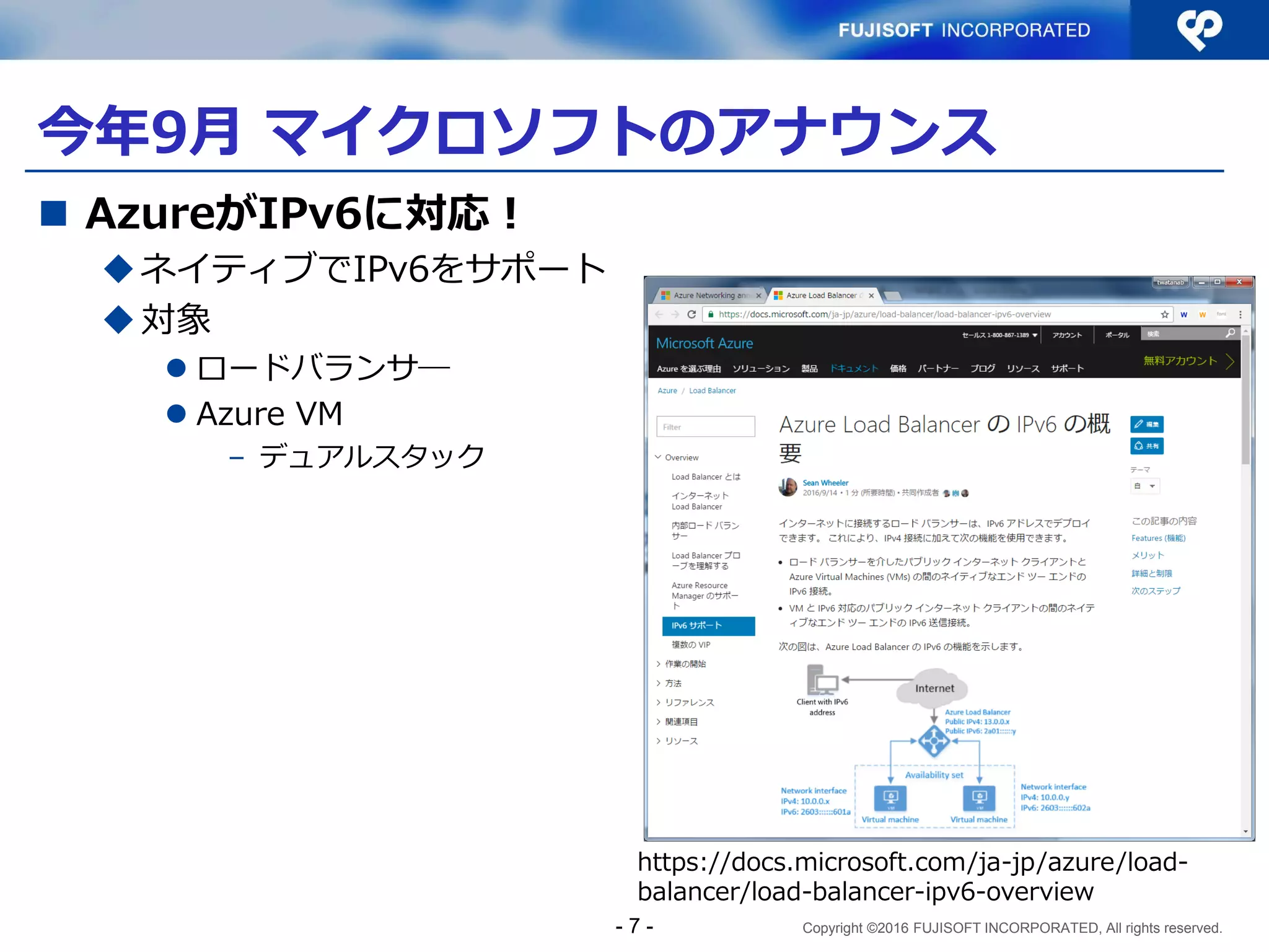 Copyright ©2016 FUJISOFT INCORPORATED, All rights reserved.
今年9月 マイクロソフトのアナウンス
 AzureがIPv6に対応！
ネイティブでIPv6をサポート
対象
 ロードバランサ―
 Azure VM
– デュアルスタック
- 7 -
https://docs.microsoft.com/ja-jp/azure/load-
balancer/load-balancer-ipv6-overview
 