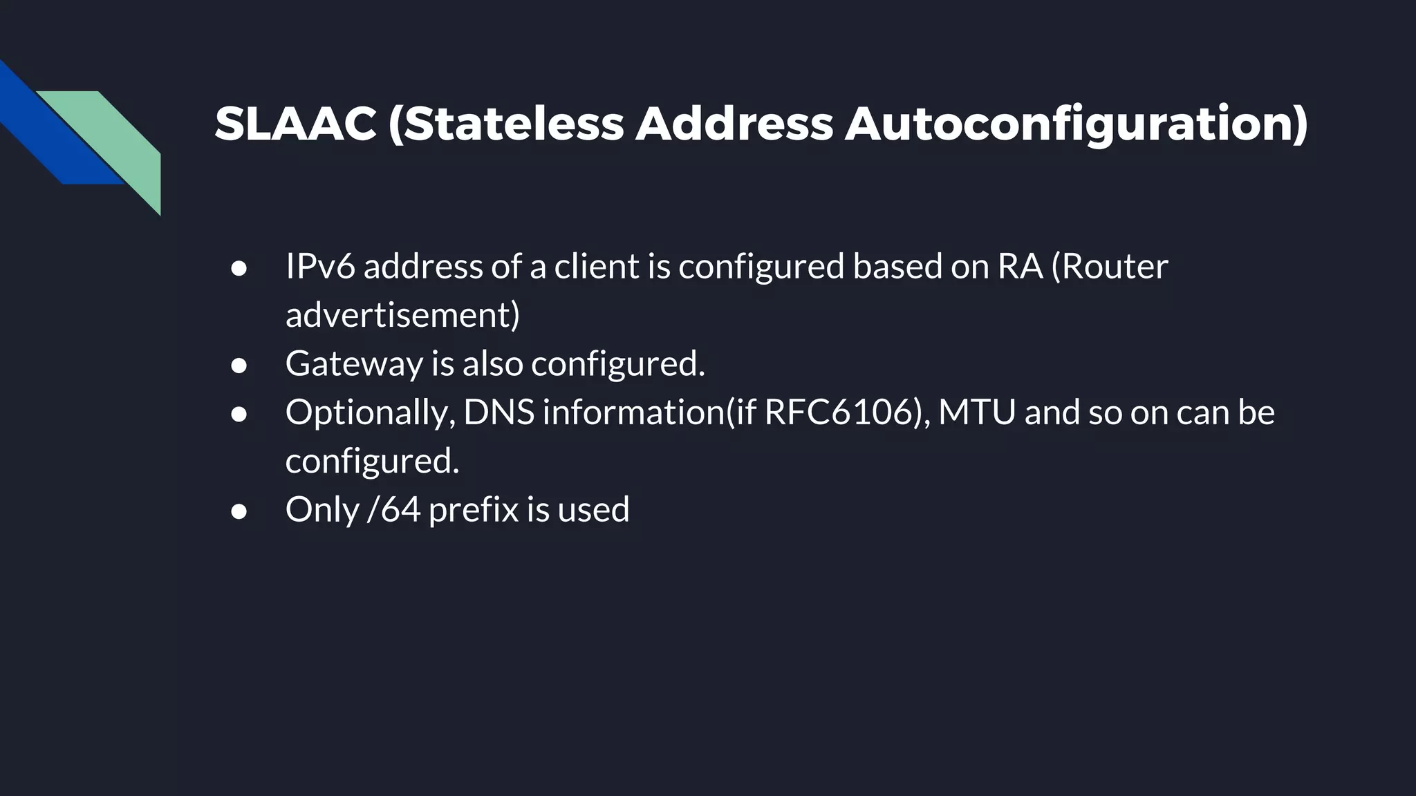 SLAAC (Stateless Address Autoconfiguration) ● IPv6 address of a client is configured based on RA (Router advertisement) ● Gateway is also configured. ● Optionally, DNS information(if RFC6106), MTU and so on can be configured. ● Only /64 prefix is used 