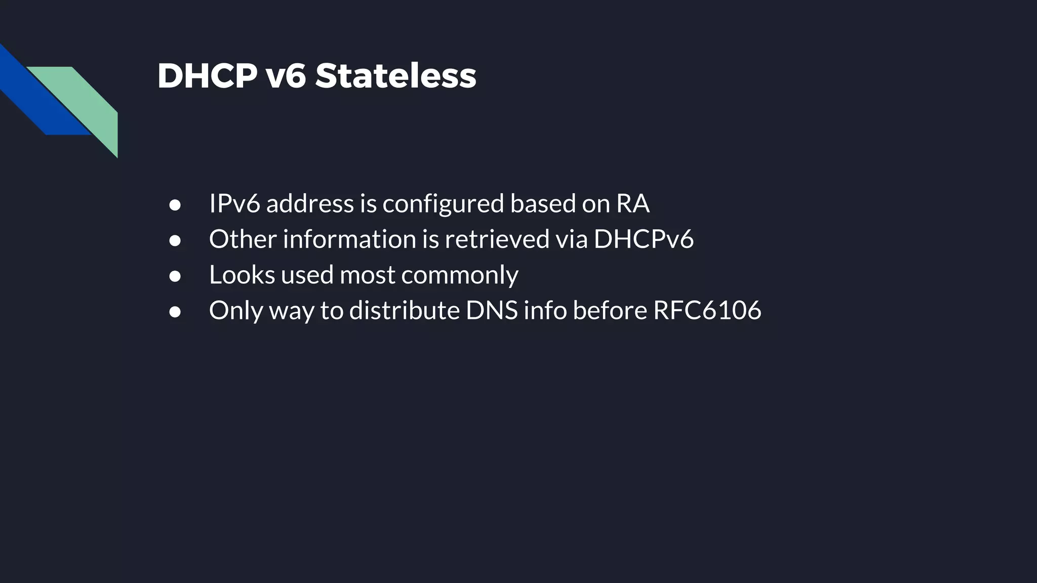 DHCP v6 Stateless ● IPv6 address is configured based on RA ● Other information is retrieved via DHCPv6 ● Looks used most commonly ● Only way to distribute DNS info before RFC6106 