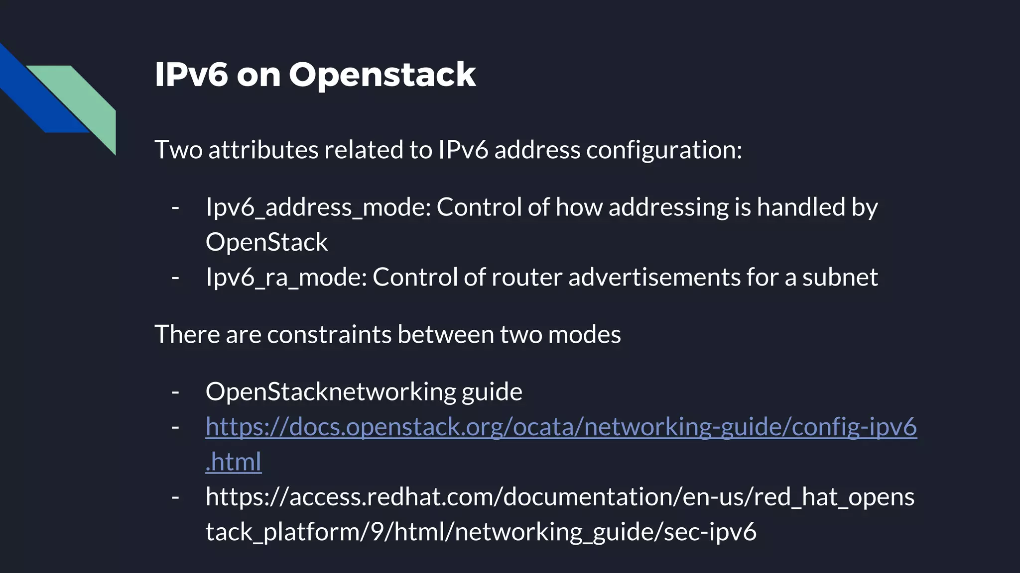 IPv6 on Openstack Two attributes related to IPv6 address configuration: - Ipv6_address_mode: Control of how addressing is handled by OpenStack - Ipv6_ra_mode: Control of router advertisements for a subnet There are constraints between two modes - OpenStacknetworking guide - https://docs.openstack.org/ocata/networking-guide/config-ipv6 .html - https://access.redhat.com/documentation/en-us/red_hat_opens tack_platform/9/html/networking_guide/sec-ipv6 