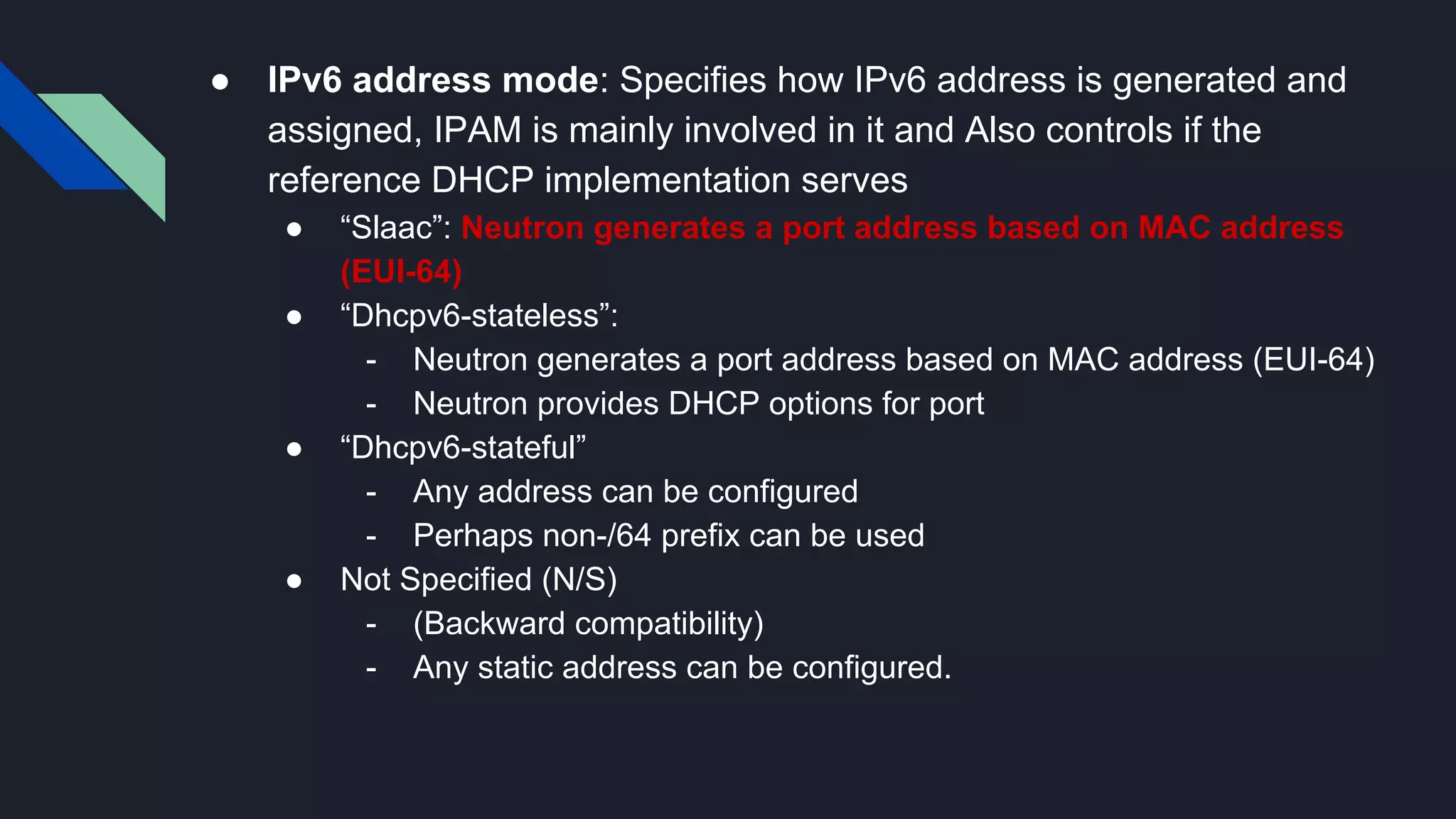 ● IPv6 address mode: Specifies how IPv6 address is generated and assigned, IPAM is mainly involved in it and Also controls if the reference DHCP implementation serves ● “Slaac”: Neutron generates a port address based on MAC address (EUI-64) ● “Dhcpv6-stateless”: - Neutron generates a port address based on MAC address (EUI-64) - Neutron provides DHCP options for port ● “Dhcpv6-stateful” - Any address can be configured - Perhaps non-/64 prefix can be used ● Not Specified (N/S) - (Backward compatibility) - Any static address can be configured. 