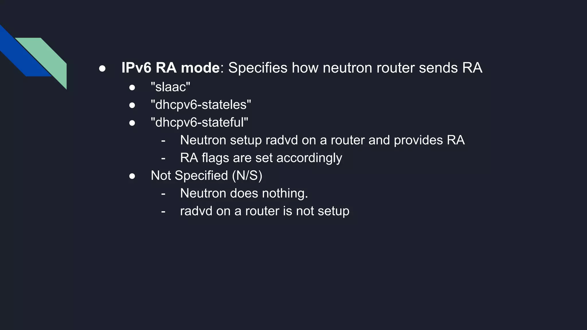 ● IPv6 RA mode: Specifies how neutron router sends RA ● "slaac" ● "dhcpv6-stateles" ● "dhcpv6-stateful" - Neutron setup radvd on a router and provides RA - RA flags are set accordingly ● Not Specified (N/S) - Neutron does nothing. - radvd on a router is not setup 