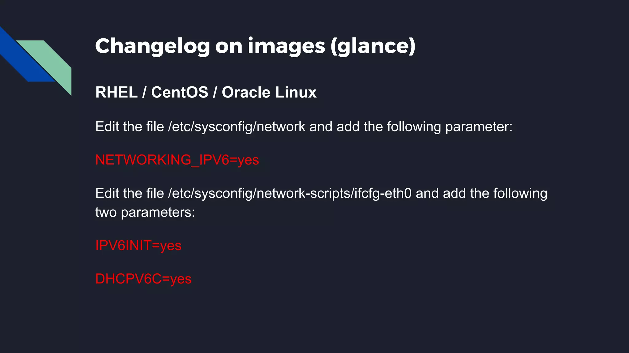Changelog on images (glance) RHEL / CentOS / Oracle Linux Edit the file /etc/sysconfig/network and add the following parameter: NETWORKING_IPV6=yes Edit the file /etc/sysconfig/network-scripts/ifcfg-eth0 and add the following two parameters: IPV6INIT=yes DHCPV6C=yes 