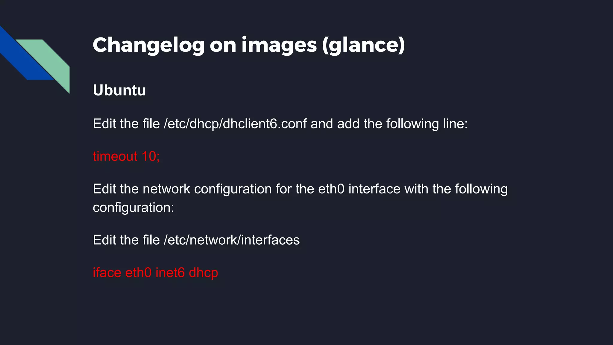 Changelog on images (glance) Ubuntu Edit the file /etc/dhcp/dhclient6.conf and add the following line: timeout 10; Edit the network configuration for the eth0 interface with the following configuration: Edit the file /etc/network/interfaces iface eth0 inet6 dhcp 
