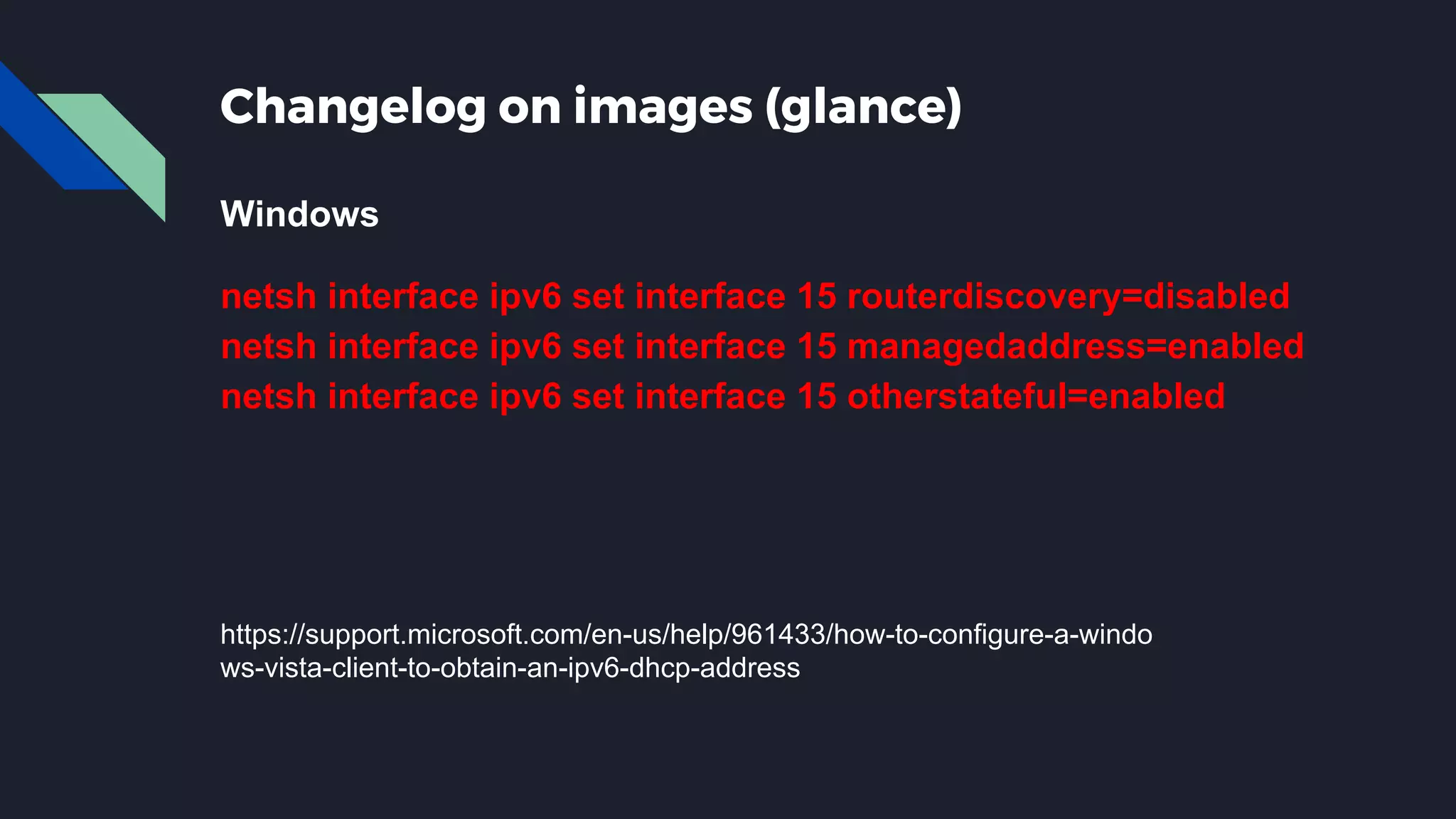 Changelog on images (glance) Windows netsh interface ipv6 set interface 15 routerdiscovery=disabled netsh interface ipv6 set interface 15 managedaddress=enabled netsh interface ipv6 set interface 15 otherstateful=enabled https://support.microsoft.com/en-us/help/961433/how-to-configure-a-windo ws-vista-client-to-obtain-an-ipv6-dhcp-address 