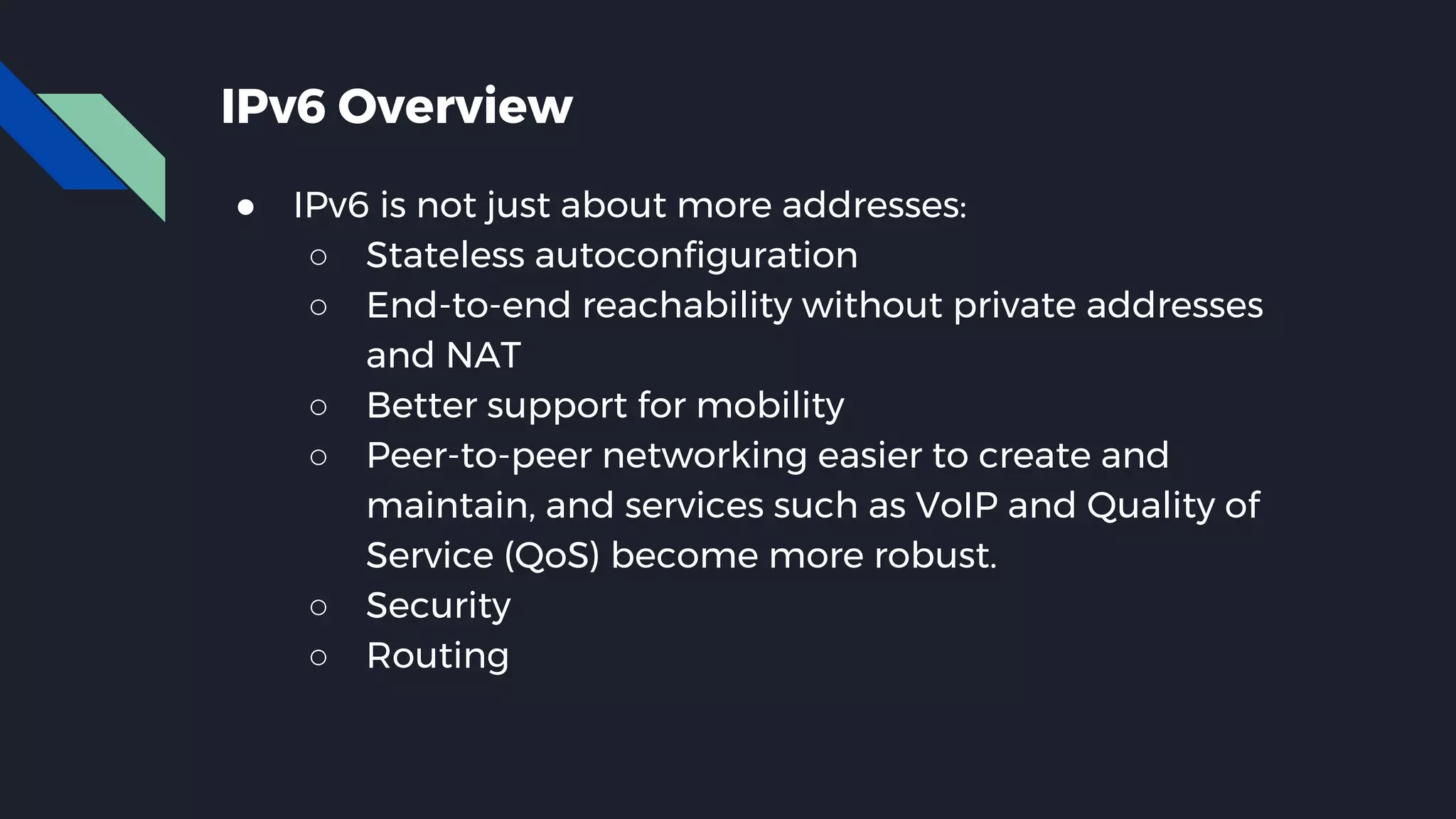 IPv6 Overview ● IPv6 is not just about more addresses: ○ Stateless autoconfiguration ○ End-to-end reachability without private addresses and NAT ○ Better support for mobility ○ Peer-to-peer networking easier to create and maintain, and services such as VoIP and Quality of Service (QoS) become more robust. ○ Security ○ Routing 