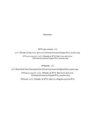 Referencias
(IPV6 para usuarios, s.f.)
(s.f.). Obtenido de http://www.ipv6.es/es-ES/transicion/usuarios/Paginas/IPv6_usuarios.aspx
IPV6 para usuarios. (s.f.). Obtenido de IPV6: http://www.ipv6.es/es-
ES/transicion/usuarios/Paginas/IPv6_usuarios.aspx
(Wikipedia, s.f.)
(s.f.).Obtenidode http://www.ipv6.es/es-ES/transicion/usuarios/Paginas/IPv6_usuarios.aspx
IPV6 para usuarios. (s.f.). Obtenido de IPV6: http://www.ipv6.es/es-
ES/transicion/usuarios/Paginas/IPv6_usuarios.aspx
Wikipedia. (s.f.). Obtenido de IPV6: https://es.wikipedia.org/wiki/IPv6
 