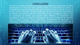 CONCLUSIÓN
El Ipv6 es el nuevo protocolo de Internet, que comenzará a funcionar de forma
permanente. Se trata del mayor cambio hecho a la red desde sus inicios, y
probablemente pasará desapercibido por la mayoría de los usuarios, lo que no
lo hace menos relevante, ya que el Ipv6 son las que permiten la comunicación
en Internet, al tratar de entrar a un sitio Web. Lo que si podemos saber es que
se necesitaría un Router que soporte Ipv6. Además, es importante que
entendamos cómo se realiza el despliegue del nuevo protocolo de Internet,
tanto si somos usuarios, como corporativos, proveedores de contenidos o si
utilizamos la administración pública, y tener presente que se necesita que la
computadora y otros dispositivos tengan direcciones de remitente y de
destinatario para poder comunicarse a través de Internet.
 