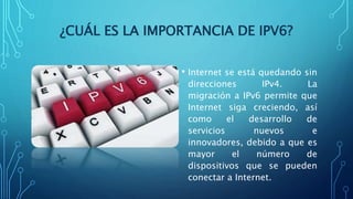 ¿CUÁL ES LA IMPORTANCIA DE IPV6?
• Internet se está quedando sin
direcciones IPv4. La
migración a IPv6 permite que
Internet siga creciendo, así
como el desarrollo de
servicios nuevos e
innovadores, debido a que es
mayor el número de
dispositivos que se pueden
conectar a Internet.
 