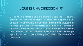 ¿QUÉ ES UNA DIRECCIÓN IP?
• De la misma forma que un número de teléfono te permite
comunicarte con otro teléfono, tu ordenador dispone de una
dirección IP (abreviatura del término "dirección de protocolo de
Internet") para poder comunicarse con sitios web, servicios de
Internet y otros dispositivos. Las direcciones IP son números
que se muestran como cadenas de letras o números como, por
ejemplo, 192.0.2.1 (para IPv4) y 2001:db8::1234:ace:6006:1e
(para IPv6).
 