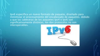 Ipv6 especifica un nuevo formato de paquete, diseñado para
minimizar el procesamiento del encabezado de paquetes. debido
a que las cabeceras de los paquetes Ipv4 e Ipv6 son
significativamente distintas, los dos protocolos no son
interoperables.
 
