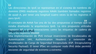 “
”
Las direcciones de Ipv6 se representan en el sistema de nombres de
dominio (DNS) mediante registros AAAA (también llamados registros
de quad-A, por tener una longitud cuatro veces la de los registros A
para Ipv4)
El concepto de AAAA fue una de las dos propuestas al tiempo que se
estaba diseñando la arquitectura Ipv6. La otra propuesta utilizaba
registros A6 y otras innovaciones como las etiquetas de cadena de
bits y los registros DNAME
Seguridad en IPv6
Una implementación de IPv6 incluye inserciones de Encabezados de
Autenticación (AH, Authentication Headers) y extensión de
encabezados de Carga de Seguridad Encapsulada (ESP, Encapsulating
Security Payload). El tener IPSec en cualquier nodo IPv6 debe permitir
sesiones de seguridad de extremo a extremo.
 