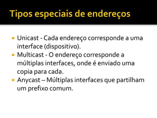  Unicast - Cada endereço corresponde a uma
interface (dispositivo).
 Multicast - O endereço corresponde a
múltiplas interfaces, onde é enviado uma
copia para cada.
 Anycast – Múltiplas interfaces que partilham
um prefixo comum.
 