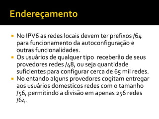  No IPV6 as redes locais devem ter prefixos /64
para funcionamento da autoconfiguração e
outras funcionalidades.
 Os usuários de qualquer tipo receberão de seus
provedores redes /48, ou seja quantidade
suficientes para configurar cerca de 65 mil redes.
 No entando alguns provedores cogitam entregar
aos usuários domesticos redes com o tamanho
/56, permitindo a divisão em apenas 256 redes
/64.
 