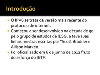  O IPV6 se trata da versão mais recente do
protocolo de internet.
 Começou a ser desenvolvido na década de 90
pelo grupo de estudos da IESG, e teve suas
linhas mestras escritas por “Scott Bradner e
Allison Marken.
 Foi oficializado em 6 de junho de 2012 fruto
do esforço do IETF.
 