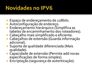  Espaço de endereçamento de 128bits.
 Autoconfiguração de endereço.
 Endereçamento hierárquico (Simplifica as
tabelas de encaminhamento dos roteadores).
 Cabeçalho mais simplificado e eficiente.
 Cabeçalhos de extensão (Guarda informação
adicional).
 Suporte de qualidade diferenciada (Mais
qualidade).
 Capacidade de extensão (Permite add novas
especificações de forma simples).
 Encriptação (segurança de autenticação).
 