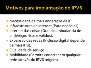  Necessidade de mais endereços de IP.
 Infraestrutura da internet (Para negócios).
 Internet das coisas (Grande ambudancia de
endereços fixos e validos).
 Expansão das redes (Inclusão digital depende
de mais IP’s).
 Qualidade de serviço.
 Mobilidade (Permite conectar em qualquer
rede através do IPV6 origem).
 