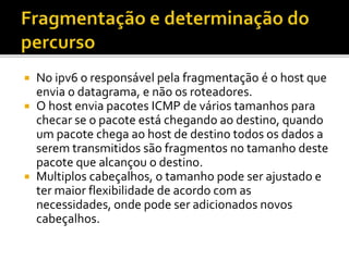  No ipv6 o responsável pela fragmentação é o host que
envia o datagrama, e não os roteadores.
 O host envia pacotes ICMP de vários tamanhos para
checar se o pacote está chegando ao destino, quando
um pacote chega ao host de destino todos os dados a
serem transmitidos são fragmentos no tamanho deste
pacote que alcançou o destino.
 Multiplos cabeçalhos, o tamanho pode ser ajustado e
ter maior flexibilidade de acordo com as
necessidades, onde pode ser adicionados novos
cabeçalhos.
 