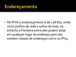  No IPV6 o endereçamento é de 128 bits, onde
inclui prefixo de rede e sufixo de host, no
entanto a fronteira entre eles podem estar
em qualquer lugar do endereço pois não
existem classes de endereços como no IPV4.
 