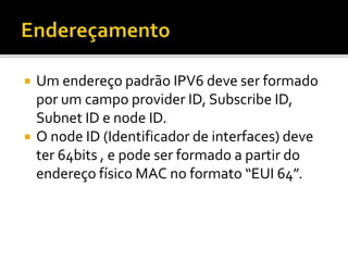  Um endereço padrão IPV6 deve ser formado
por um campo provider ID, Subscribe ID,
Subnet ID e node ID.
 O node ID (Identificador de interfaces) deve
ter 64bits , e pode ser formado a partir do
endereço físico MAC no formato “EUI 64”.
 