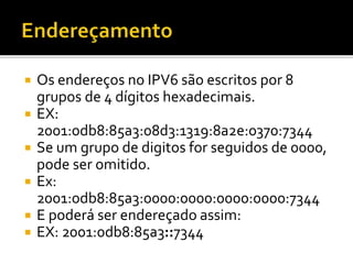  Os endereços no IPV6 são escritos por 8
grupos de 4 dígitos hexadecimais.
 EX:
2001:0db8:85a3:08d3:1319:8a2e:0370:7344
 Se um grupo de digitos for seguidos de 0000,
pode ser omitido.
 Ex:
2001:0db8:85a3:0000:0000:0000:0000:7344
 E poderá ser endereçado assim:
 EX: 2001:0db8:85a3::7344
 