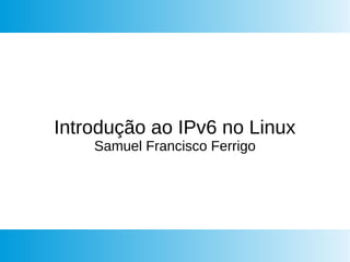 Introdução ao IPv6 no Linux
Samuel Francisco Ferrigo
 