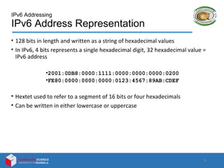 IPv6 Addressing
IPv6 Address Representation
• 128 bits in length and written as a string of hexadecimal values
• In IPv6, 4 bits represents a single hexadecimal digit, 32 hexadecimal value =
IPv6 address
•2001:0DB8:0000:1111:0000:0000:0000:0200
•FE80:0000:0000:0000:0123:4567:89AB:CDEF
• Hextet used to refer to a segment of 16 bits or four hexadecimals
• Can be written in either lowercase or uppercase
10
 